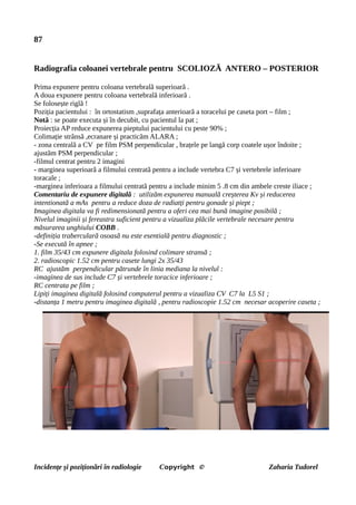 87
Radiografia coloanei vertebrale pentru SCOLIOZĂ ANTERO – POSTERIOR
Prima expunere pentru coloana vertebrală superioară .
A doua expunere pentru coloana vertebrală inferioară .
Se folosește riglă !
Poziția pacientului : în ortostatism ,suprafața anterioară a toracelui pe caseta port – film ;
Notă : se poate executa și în decubit, cu pacientul la pat ;
Proiecția AP reduce expunerea pieptului pacientului cu peste 90% ;
Colimație strânsă ,ecranare și practicăm ALARA ;
- zona centrală a CV pe film PSM perpendicular , brațele pe langă corp coatele ușor îndoite ;
ajustăm PSM perpendicular ;
-filmul centrat pentru 2 imagini
- marginea superioară a filmului centrată pentru a include vertebra C7 și vertebrele inferioare
toracale ;
-marginea inferioara a filmului centrată pentru a include minim 5 .8 cm din ambele creste iliace ;
Comentariu de expunere digitală : utilizăm expunerea manuală creșterea Kv și reducerea
intentionată a mAs pentru a reduce doza de radiatți pentru gonade și piept ;
Imaginea digitala va fi redimensionată pentru a oferi cea mai bună imagine posibilă ;
Nivelul imaginii și fereastra suficient pentru a vizualiza plăcile vertebrale necesare pentru
măsurarea unghiului COBB .
-definiția traberculară osoasă nu este esentială pentru diagnostic ;
-Se execută în apnee ;
1. film 35/43 cm expunere digitala folosind colimare stransă ;
2. radioscopic 1.52 cm pentru casete lungi 2x 35/43
RC ajustăm perpendicular pătrunde în linia mediana la nivelul :
-imaginea de sus include C7 și vertebrele toracice inferioare ;
RC centrata pe film ;
Lipiți imaginea digitală folosind computerul pentru a vizualiza CV C7 la L5 S1 ;
-distanța 1 metru pentru imaginea digitală , pentru radioscopie 1.52 cm necesar acoperire caseta ;
Incidențe și poziționări în radiologie Copyright © Zaharia Tudorel
 