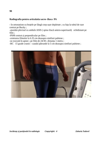 90
Radiografia pentru articulatia sacro- iliaca PA
- în ortostatism cu brațele pe lângă corp ușor depărtate ; cu fața la tubul de raze
centrat pe Bucky ;
-ajustăm plevisul cu ambele ASIS ( spina iliacă antero-superioară) echidistant pe
film ;
-PSM centrat și perpendicular pe film ;
-centrarea filmului la 6.35 cm deasupra simfizei pubiene ;
-se execută în apnee ; pe film de 24/30 ; distanța 1 metru ;
-RC 15 grade cranio – caudal pătrunde la 5 cm deasupra simfizei pubiene ;
Incidențe și poziționări în radiologie Copyright © Zaharia Tudorel
 