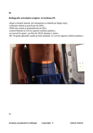 92
Radiografia articulației cocigiene în incidența PA
-drept cu brațele laterale ,(în ortostatism cu mâinile pe lângă corp) ;
-colimație strânsă și practicam ALARA ;
-PSM este centrat și perpendicular pe film ;
-centrul filmului la 5.8 cm superior simfizei pubiene ;
-se execută în apnee ; pe film de 18/24; distanța 1 metru ;
-RC 10 grade pătrunde caudal pe linia mediană la 5.,8 cm superior simfizei pubiene ;
92
Incidențe și poziționări în radiologie Copyright © Zaharia Tudorel
 