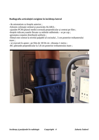 Radiografia articulației cocigiene în incidența lateral
- în ortostatism cu brațele anterior ;
-folosim colimație strânsă și practicăm ALARA ;
-ajustăm PCM (planul medio-coronal) perpendicular și centrat pe film ;
-brațele ridicate,coatele flexate cu mâinile odihnindu – se pe cap ;
-greutatea corpului distribuită uniform ;
-filmul este centrat la nivelul palpabil al cocisului , 5 cm posterior trohanterului
mare ;
- se execută în apnee ; pe film de 18/34 cm ; distanța 1 metru ;
-RC pătrunde perpendicular la 5.8 cm posterior trohanterului mare ;
Incidențe și poziționări în radiologie Copyright © Zaharia Tudorel
 