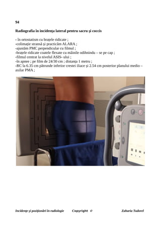 94
Radiografia în incidența lateral pentru sacru și coccis
- în ortostatism cu brațele ridicate ;
-colimație stransă și practicăm ALARA ;
-ajustăm PMC perpendicular cu filmul ;
-brațele ridicate coatele flexate cu mâinile odihnindu – se pe cap ;
-filmul centrat la nivelul ASIS- ului ;
-în apnee ; pe film de 24/30 cm ; distanța 1 metru ;
-RC la 6.35 cm pătrunde inferior crestei iliace și 2.54 cm posterior planului medio –
axilar PMA ;
Incidențe și poziționări în radiologie Copyright © Zaharia Tudorel
 