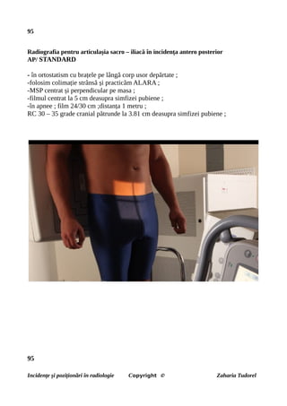 95
Radiografia pentru articulașia sacro – iliacă în incidența antero posterior
AP/ STANDARD
- în ortostatism cu brațele pe lângă corp usor depărtate ;
-folosim colimație strânsă și practicăm ALARA ;
-MSP centrat și perpendicular pe masa ;
-filmul centrat la 5 cm deasupra simfizei pubiene ;
-în apnee ; film 24/30 cm ;distanța 1 metru ;
RC 30 – 35 grade cranial pătrunde la 3.81 cm deasupra simfizei pubiene ;
95
Incidențe și poziționări în radiologie Copyright © Zaharia Tudorel
 