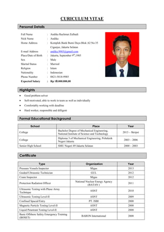 CURICULUM VITAE
Personal Details
Highlights
• Good problem solver
• Self-motivated, able to work in team as well as individually
• Comfortably working with deadline
• Hard worker, responsible and dilligent
Formal Educational Background
School Place Year
College
Bachelor Degree of Mechanical Engineering,
National Institute of Science and Technology
2013 – Skripsi
College
Diploma 3 of Mechanical Engineering, Polteknik
Negeri Jakarta
2003 – 2006
Senior High School SMU Negeri 49 Jakarta Selatan 2000 – 2003
Certificate
Type Organization Year
Pressure Vessels Inspector Migas 2013
Guided Ultrasonic Technician GUL 2012
Crane Inspector Migas 2012
Protection Radiation Officer
National Nuclear Energy Agency
(BATAN )
2011
Ultrasonic Testing with Phase Array
Technique
ASNT 2010
Ultrasonic Testing Level-II ASNT 2009
Confined Spaced Entry PT. ISBI 2008
Magnetic Particle Testing Level-II ASNT 2008
Liquid Penetrant Testing Level-II ASNT 2008
Basic Offshore Safety Emergency Training
(BOSET)
BARON International 2008
Full Name : Andika Rachmat Zulhadi
Nick Name : Andika
Home Address : Komplek Bank Bumi Daya Blok A2 No.35
Ciganjur, Jakarta Selatan
E-mail Address : andika.9985@gmail.com
Place/Date of Birth : Jakarta, September 9th
,1985
Sex : Male
Marital Status : Married
Religion : Islam
Nationality : Indonesian
Phone Number : 0821-5818-9985
Expected Salary : Rp 18.000.000,00
 