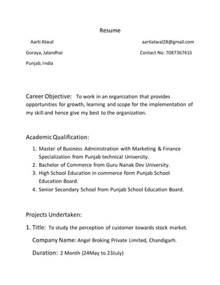 Resume
Aarti Atwal aartiatwal28@gmail.com
Goraya, Jalandhar Contact No: 7087367415
Punjab, India
Career Objective: To work in an organization that provides
opportunities for growth, learning and scope for the implementation of
my skill and hence give my best to the organization.
Academic Qualification:
1. Master of Business Administration with Marketing & Finance
Specialization from Punjab technical University.
2. Bachelor of Commerce from Guru Nanak Dev University.
3. High School Education in commerce form Punjab School
Education Board.
4. Senior Secondary School from Punjab School Education Board.
Projects Undertaken:
1. Title: To study the perception of customer towards stock market.
Company Name: Angel Broking Private Limited, Chandigarh.
Duration: 2 Month (24May to 23July)
 
