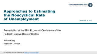 Presentation at the 67th Economic Conference of the
Federal Reserve Bank of Boston
November 18, 2023
Jeffrey Kling
Research Director
Approaches to Estimating
the Noncyclical Rate
of Unemployment
For information about the conference, see https://tinyurl.com/msxy359y.
 