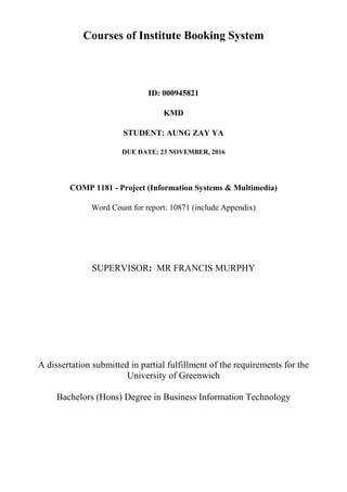 Courses of Institute Booking System
ID: 000945821
KMD
STUDENT: AUNG ZAY YA
DUE DATE: 23 NOVEMBER, 2016
COMP 1181 - Project (Information Systems & Multimedia)
Word Count for report: 10871 (include Appendix)
SUPERVISOR: MR FRANCIS MURPHY
A dissertation submitted in partial fulfillment of the requirements for the
University of Greenwich
Bachelors (Hons) Degree in Business Information Technology
 