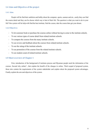 9
1.4 Aims and Objectives of the project
1.4.1 Aims
People will be find their ambition and hobby about the computer, sports, seamen and etc., easily they can find
the course detail and they can be choose which way is best of their life. The question is what you want to do in your
life? Our system will be help with find the best institute, find the course, take the course then get your dream.
1.4.2 Objectives
- To let customer book or purchase the courses online without having to come to the institute schools.
- To see various types of course detail from related institute schools.
- To compare the courses from the many institute schools.
- To see review and feedback about the courses from related institute schools.
- To see the rating of the institute schools.
- To see promotion of the courses from the related institute schools.
- To see student count of related institute schools.
1.5 Short overview of Chapter 1
First, introduction of the background of institutes process and Myanmar people need the information of the
courses. Second why online? , that explain the benefit of the changes to online. Third scoped of proposed system,
those also contain the requirements of the system stakeholder and explain about the proposed system advantages.
Finally explain the aim and objectives of the system.
 