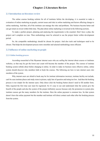 10
Chapter: 2 Literature Review
2.1 Introduction on literature review
The online courses booking website for all of institutes before the developing, it is essential to make a
evaluation of online marketing on people, current issues and risks in online marketing and factors affecting change to
online marketing. And then, all of the institutes can manage the risks and problems. The business become better and
can get return on invest within little time. The plan about online marketing is reviewed in the following sections.
To make a perfect project, planning and analyzing the requirements is the essential. Don’t have a plan, the
project can’t complete on time. Then methodology must be selected to use the project better within development
period.
So, the compatible methodology should be chosen for project. And also tools and techniques need to be
chosen. That helps the development process more smoother and selected methodology more efficient.
2.2 Influence of online marketing on people
2.2.1 Online booking process
According researched of the Myanmar internet users who are surfing the internet about courses or institutes
websites, so that may be got the lower user count will become the member of the project. The courses of institute
booking system rethink about before changing to online. In order to make its business more effective online, online
system should discover why members balk to book the courses. The following are how to turn internet users into
members of the system.
Why internet users are afraid to book may be for institute information incorrect, institute facility not include,
can't be seen institute places and study room in picture, reply late of question and rating too low. And then the booking
process is too simple for the internet users. Only direct click the booking button doesn’t need to fill another form.
Only required the first time user must be registered. So it’s easy to use and understand what the system give the
benefit of the people and also the system of the project definitely success because only the promotion in system plus
institute courses get the many members for the institute. Here the online payment is common less. So that system
doesn’t have the online payment but the member and institute will direct contact each other after the booking process
from the system.
 