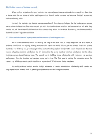 11
2.2.2 Online courses of booking research
When modern technology become, Institutes has many chances to carry out marketing research in a short time
to know what the real needs of online booking members through online question and answers, feedback as rate and
review and many more.
Not only the institutes but also the members can benefit from these techniques that the business can provide
up to minute information about courses and get more information from members and members can tell what they
require and ask for the specific information about courses they would like to know. In this way, the institutes and its
members can have a good relationship.
2.2.3 User satisfaction and loyalty in the online courses of booking processes
As all of the institutes would like to stay for long on the web field, it’s very important for it to invest in
member satisfaction and loyalty making from the site. There are three way to get the internet users into system
members. The first way is e.g. well-design online courses booking website and provides secure functions are the main
reasons of getting member satisfaction but it’s impossible that every member who has satisfaction for the online
booking courses doesn’t become loyal. The second way is building strong relationship with customers e.g. question
and answers from the institute and member rating and review. The final way is making the promotion about the
courses e.g. MBA courses accept the installment payment and 50% discount for the members.
According to some studies, website design, promotion of courses and member relationship with courses are
very important for internet users to get the good experience and skill using the internet.
 