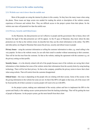 12
2.3 Current Issues in the online marketing
2.3.1 Website user rate is lower than the mobile user
Most of the people are using the internet by phone in this country. So they have the many issues when using
the phone. Those issues are large screen size needed for reading the article or description of the website content,
experience of browser and website flow. They are difficult access to the project system from their phone. So the
website user rates will potential low than the mobile user.
2.3.2 Privacy, Security and Ethical issues
As the Myanmar, the data protection act isn’t effective to people and the government. But in future, there will
become the legal of the data protection act will be appear. As the IT guys of Myanmar, they know about the data
protection act. So that as the website owner, he describe how they use the client information in the online. The DPA
and other policy are illegal in Myanmar that causes the privacy, security and ethical issues to people
Privacy Issues – using the customer information or selling the customer information to other, e.g. email selling is the
very popular. So that as the website owner, he can sells their email to another without announcing to their customer.
That will be lost the trust from the customer. So that as the website, making the agreement with the customer e.g. set
the privacy setting on their profile.
Security Issues – it is the directly related with all of the people because most of the websites are saving their client
information to their database but some of the website stolen their information from the security holes by using hacking
technology. There will be lost their privacy. So that as the company, predefine the privacy terms to know their client
when using website. That will restrict from the customer disappointed.
Ethical Issues – this issue is depending on the people who are relating with their society. Some of the society is like
the giving information to the website but some are not. So that if the DPA will apply to that issue, all of the issues will
be fixed and the all of their customer or society people will want to be use with DPA.
As the project system, making sure understand of the society culture and how to implement the DPA to the
system and finally is the making secure system protection from the hacking technology. That will be getting the trust
of people in Myanmar. As the project system, get the more benefit from their client
 