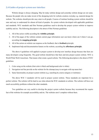13
2.4 Guides of project system user interface
Website design is always changing. May be today website design and yesterday website design are not same.
Because the people who are make invent of the designing tools for website creation everyday e.g. material design for
website. The websites should provide easy enter to all people. Courses of institute booking system website should be
sane and easy to understand for almost all kind of peoples. So system website developed with applicable guidelines
and standards. W3C standards and Don Norman guidelines used to develop the project system website to improve
usability and etc. The following description is the about of Don Norman guidelines
1. All of the action visible according the visibility principle.
2. All of the pages of the website contain current page information user can know where am I where I can go,
according the mapping principle.
3. All of the action on website can response as the feedback, that is feedback principle
4. Implement help and documentation feature on the website, according the affordance principle.
The above 4 guidelines will applied in project system to develop new interface design because that facts are
many developers using frequently. The good website should have that facts and also project system website. W3C is
World Wide Web Consortium. That means what create a good website. The following description is the about of W3C
guidelines
1. Color using on the website (font color is black and background color is white)
2. Navigation tool bar provide on the website for the sitemap (easy to navigate with top menu bar)
3. Same functionality on project system website (e.g. searching by course category or institutes)
The above W3C 3 standards will be used in project system website. Those standards are important for a
perfect website. The website will be hard to use when absent the W3C standards in website. The website will have not
much accessibility problems without the other standards.
Two guidelines are very useful to develop the project system website because they recommend the require
fact of the websites for example accessibility and etc. The websites aren’t complete without them.
 
