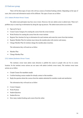 14
2.5 End user group
There will be three types of users who will use courses of institute booking website. Depending on the type of
users, their action and information needs will be different. The types of users are as follow
2.5.1 Admin (Website Owner Team)
The admin team participate may have one or more. However, the new admin come to admin team. There isn’t
problem easy to create log in information by doing the sign up process. The admin team actions are as follow
 Sign up for log in
 Create Course Category for creating the course from the owner institute
 Work Position for creating the course from the owner institute
 Register New Institute for log in information for each institute and create the course from that institute.
 Register Member Plan for institute must choose the member plan with exterior cash money.
 Change Member Plan for institute change the member plan everytime.
The information they will need are as follow
 Member Plan
 Change Member Plan
2.5.2 Admin (Institutes Owner Team)
The institutes owner team admin main direction is publish the course to people who are live in course
location. So the institute owner actions are not same with admin (website owner team). The institute owner team
actions are as follow
 Create Course for members needs
 Confirm booking courses student for already contact to that members
 Reply the question about the courses from the student submitted for members needs and satisfaction
The information they will need are as follow
 Course Category
 Work Position
 Student Question
 Student Review
 How many student booking each course from the online
 