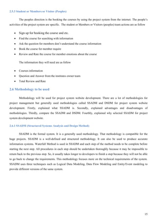 15
2.5.3 Student or Members or Visitor (Peoples)
The peoples direction is the booking the courses by using the project system from the internet. The people’s
activities of the project system are specific. The student or Members or Visitors (peoples) team actions are as follow
 Sign up for booking the course and etc.
 Find the course for searching with information
 Ask the question for members don’t understand the course information
 Book the course for member require
 Review and Rate the course for member emotions about the course
The information they will need are as follow
 Courses information
 Question and Answer from the institutes owner team
 Total Review and Rate
2.6 Methodology to be used
Methodology will be used for project system website development. There are a lot of methodologies for
project management but generally used methodologies called SSADM and DSDM for project system website
development. Firstly, explained what SSADM is. Secondly, explained advantages and disadvantages of
methodologies. Thirdly, compare the SSADM and DSDM. Fourthly, explained why selected SSADM for project
system development website.
2.6.1 SSADM (Structured Systems Analysis and Design Method)
SSADM is the formal system. It is a generally used methodology. That methodology is compatible for the
huge projects. SSADM is a well-defined and structured methodology. It can also be used to produce accurate
information systems. Waterfall Method is used in SSADM and each step of the method needs to be complete before
starting the next step. All procedures in each step should be undertaken thoroughly because it may be impossible to
return back to the previous step. So, it usually takes longer to developers to finish a step because they will not be able
to go back to change the requirements. This methodology focuses more on the technical requirements of the system.
SSADM uses three techniques such as Logical Data Modeling, Data Flow Modeling and Entity/Event modeling to
provide different versions of the same system.
 