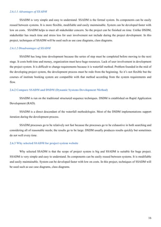 16
2.6.1.1 Advantages of SSADM
SSADM is very simple and easy to understand. SSADM is the formal system. Its components can be easily
reused between systems. It is more flexible, modifiable and easily maintainable. System can be developed faster with
low on costs. SSADM helps to meet all stakeholder concern. So the project can be finished on time. Unlike DSDM,
stakeholder has much time and stress less for user involvement not include during the project development. In this
project, techniques of SSADM will be used such as use case diagrams, class diagrams.
2.6.1.2 Disadvantages of SSADM
SSADM has long time development because the series of step must be completed before moving to the next
stage. It costs both time and money, organization must have huge resources. Lack of user involvement in development
the project system. It is difficult to change requirements because it is waterfall method. Problem founded in the mid of
the developing project system, the development process must be redo from the beginning. So it’s not flexible but the
courses of institute booking system are compatible with that method according from the system requirements and
flow.
2.6.2 Compare SSADM and DSDM (Dynamic Systems Development Method)
SSADM is run on the traditional structured sequence techniques. DSDM is established on Rapid Application
Development (RAD).
SSADM is a direct descendant of the waterfall methodologies. Most of the DSDM implementations support
iteration during the development process.
SSADM processes go to be relatively not fast because the processes go to be exhaustive in both searching and
considering all of reasonable needs; the results go to be large. DSDM usually produces results quickly but sometimes
do not well every time.
2.6.3 Why selected SSADM for project system website
Why selected SSADM is that the scope of project system is big and SSADM is suitable for huge project.
SSADM is very simple and easy to understand. Its components can be easily reused between systems. It is modifiable
and easily maintainable. System can be developed faster with low on costs. In this project, techniques of SSADM will
be used such as use case diagrams, class diagrams.
 