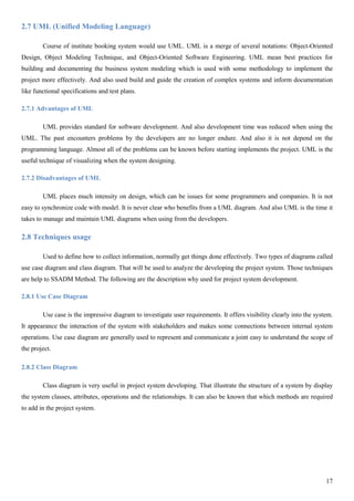 17
2.7 UML (Unified Modeling Language)
Course of institute booking system would use UML. UML is a merge of several notations: Object-Oriented
Design, Object Modeling Technique, and Object-Oriented Software Engineering. UML mean best practices for
building and documenting the business system modeling which is used with some methodology to implement the
project more effectively. And also used build and guide the creation of complex systems and inform documentation
like functional specifications and test plans.
2.7.1 Advantages of UML
UML provides standard for software development. And also development time was reduced when using the
UML. The past encounters problems by the developers are no longer endure. And also it is not depend on the
programming language. Almost all of the problems can be known before starting implements the project. UML is the
useful technique of visualizing when the system designing.
2.7.2 Disadvantages of UML
UML places much intensity on design, which can be issues for some programmers and companies. It is not
easy to synchronize code with model. It is never clear who benefits from a UML diagram. And also UML is the time it
takes to manage and maintain UML diagrams when using from the developers.
2.8 Techniques usage
Used to define how to collect information, normally get things done effectively. Two types of diagrams called
use case diagram and class diagram. That will be used to analyze the developing the project system. Those techniques
are help to SSADM Method. The following are the description why used for project system development.
2.8.1 Use Case Diagram
Use case is the impressive diagram to investigate user requirements. It offers visibility clearly into the system.
It appearance the interaction of the system with stakeholders and makes some connections between internal system
operations. Use case diagram are generally used to represent and communicate a joint easy to understand the scope of
the project.
2.8.2 Class Diagram
Class diagram is very useful in project system developing. That illustrate the structure of a system by display
the system classes, attributes, operations and the relationships. It can also be known that which methods are required
to add in the project system.
 