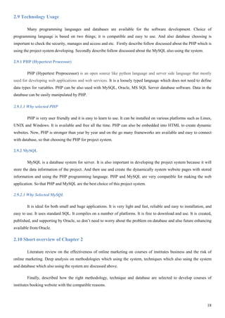 18
2.9 Technology Usage
Many programming languages and databases are available for the software development. Choice of
programming language is based on two things; it is compatible and easy to use. And also database choosing is
important to check the security, manages and access and etc. Firstly describe follow discussed about the PHP which is
using the project system developing. Secondly describe follow discussed about the MySQL also using the system.
2.9.1 PHP (Hypertext Processor)
PHP (Hypertext Preprocessor) is an open source like python language and server side language that mostly
used for developing web applications and web services. It is a loosely typed language which does not need to define
data types for variables. PHP can be also used with MySQL, Oracle, MS SQL Server database software. Data in the
database can be easily manipulated by PHP.
2.9.1.1 Why selected PHP
PHP is very user friendly and it is easy to learn to use. It can be installed on various platforms such as Linux,
UNIX and Windows. It is available and free all the time. PHP can also be embedded into HTML to create dynamic
websites. Now, PHP is stronger than year by year and on the go many frameworks are available and easy to connect
with database, so that choosing the PHP for project system.
2.9.2 MySQL
MySQL is a database system for server. It is also important in developing the project system because it will
store the data information of the project. And then use and create the dynamically system website pages with stored
information and using the PHP programming language. PHP and MySQL are very compatible for making the web
application. So that PHP and MySQL are the best choice of this project system.
2.9.2.1 Why Selected MySQL
It is ideal for both small and huge applications. It is very light and fast, reliable and easy to installation, and
easy to use. It uses standard SQL. It compiles on a number of platforms. It is free to download and use. It is created,
published, and supporting by Oracle, so don’t need to worry about the problem on database and also future enhancing
available from Oracle.
2.10 Short overview of Chapter 2
Literature review on the effectiveness of online marketing on courses of institutes business and the risk of
online marketing. Deep analysis on methodologies which using the system, techniques which also using the system
and database which also using the system are discussed above.
Finally, described how the right methodology, technique and database are selected to develop courses of
institutes booking website with the compatible reasons.
 