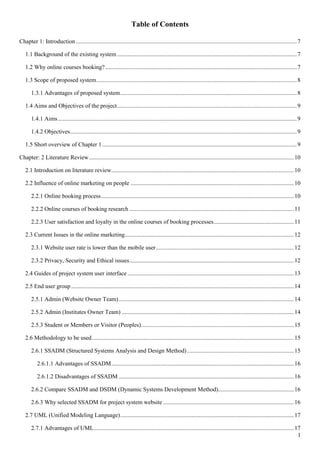 1
Table of Contents
Chapter 1: Introduction.....................................................................................................................................................7
1.1 Background of the existing system .........................................................................................................................7
1.2 Why online courses booking?.................................................................................................................................7
1.3 Scope of proposed system.......................................................................................................................................8
1.3.1 Advantages of proposed system.......................................................................................................................8
1.4 Aims and Objectives of the project.........................................................................................................................9
1.4.1 Aims.................................................................................................................................................................9
1.4.2 Objectives.........................................................................................................................................................9
1.5 Short overview of Chapter 1 ...................................................................................................................................9
Chapter: 2 Literature Review..........................................................................................................................................10
2.1 Introduction on literature review...........................................................................................................................10
2.2 Influence of online marketing on people ..............................................................................................................10
2.2.1 Online booking process..................................................................................................................................10
2.2.2 Online courses of booking research ...............................................................................................................11
2.2.3 User satisfaction and loyalty in the online courses of booking processes......................................................11
2.3 Current Issues in the online marketing..................................................................................................................12
2.3.1 Website user rate is lower than the mobile user.............................................................................................12
2.3.2 Privacy, Security and Ethical issues...............................................................................................................12
2.4 Guides of project system user interface ................................................................................................................13
2.5 End user group......................................................................................................................................................14
2.5.1 Admin (Website Owner Team)......................................................................................................................14
2.5.2 Admin (Institutes Owner Team) ....................................................................................................................14
2.5.3 Student or Members or Visitor (Peoples).......................................................................................................15
2.6 Methodology to be used........................................................................................................................................15
2.6.1 SSADM (Structured Systems Analysis and Design Method)........................................................................15
2.6.1.1 Advantages of SSADM...........................................................................................................................16
2.6.1.2 Disadvantages of SSADM ......................................................................................................................16
2.6.2 Compare SSADM and DSDM (Dynamic Systems Development Method)...................................................16
2.6.3 Why selected SSADM for project system website ........................................................................................16
2.7 UML (Unified Modeling Language).....................................................................................................................17
2.7.1 Advantages of UML.......................................................................................................................................17
 