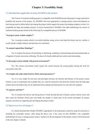 19
Chapter 3: Feasibility Study
3.1 Introduction applicable of using SSADM in the project
The Courses of institutes booking project is compatible with SSADM because that project is huge and need to
predefine the structure of the project. So, SSADM is the most appropriate to manage project system development as
time boxing must be define before developing the project which support the project developing complete on time. It is
compatible for large and complex projects. It can be checked that if SSADM is the right methodology for courses of
institutes booking project based on the following five compatible process of SSADM.
"Is project system website complex?"
Yes. As project system website is an online booking, rating, review and check the history and etc. website, it
would include complex features and functions now and future.
"Is contain Logical Data Modeling?"
Yes. It contains the process of classifying as identifying, modeling as demonstrating and documenting data as
a fragment of system necessities collecting. The data will classify additional into entities and relationships.
"Is the project system suitable with present environment?"
Yes. The current environment really require this system because the young people missing the track for
successful to their life.
"Is it simple and easily understood by clients and programmers?"
Yes. It is very simple for end users and developers because the function and features of the project system
website is easy to understand and as people they can read the instruction and about the website from the help page
website and as developers they can be understand from reading and checking the use case and class diagram.
"Is sequence activities?"
Yes. It contains the step by step doing process. Firstly develop the part of project system website owner and
then create the Institutes Owner part and finally the people or clients part of the system developed. So project
sequence activities are supporting the developing the project system.
3.2 Short overview of chapter 3
It’s clearly described that whether SSADM is appropriate to develop project system by using five processes it
including the reasonable reasons. After doing the above way, it has come out that SSADM is the compatible
methodology for easy to manage project system. Analysis for the development of the project system will be discussed
in the next chapter in details.
 