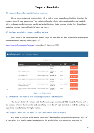20
Chapter 4: Foundation
4.1 Introduction on how requirements captured
Firstly, research on popular similar websites will be made to get the idea and way of building the website for
project system with good requirements. Then evaluation of similar websites with selected guidelines and standards
will be performed in order to progress usability and availability issues for the proposed website. Only then end user
need of the proposed system will easily be known and known.
4.2 Analysis one similar courses booking website
First, access to that following similar website for get the some idea and what require in the project system
courses of institutes booking. See the figure 4.1.2
https://www.work.com.mm/go/language/ [Accessed on 28 September 2016]
Figure 4.1.2 similar website
4.3 Evaluation this website with selected guidelines and standards
The above website will evaluated with Don Norman design principle and W3C standards. Website can’t be
fast and ease of use without usability and accessibility issues. So, it’s very important to study for usability and
accessibility issues before developing the website.
4.3.1 Mapping - where am I and where can I go? (Don Norman design principles)
Can see the next actions on this website current page? No that website isn’t contain that guidelines. User can’t
be know where to go for what user do in that places but that website inform to the user current page at the top.
 