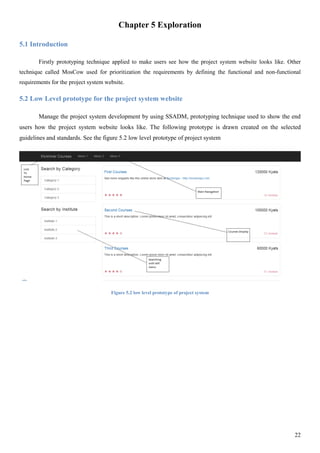 22
Chapter 5 Exploration
5.1 Introduction
Firstly prototyping technique applied to make users see how the project system website looks like. Other
technique called MosCow used for prioritization the requirements by defining the functional and non-functional
requirements for the project system website.
5.2 Low Level prototype for the project system website
Manage the project system development by using SSADM, prototyping technique used to show the end
users how the project system website looks like. The following prototype is drawn created on the selected
guidelines and standards. See the figure 5.2 low level prototype of project system
Figure 5.2 low level prototype of project system
 