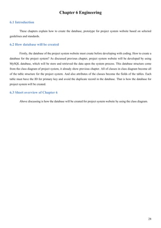 28
Chapter 6 Engineering
6.1 Introduction
These chapters explain how to create the database, prototype for project system website based on selected
guidelines and standards.
6.2 How database will be created
Firstly, the database of the project system website must create before developing with coding. How to create a
database for the project system? As discussed previous chapter, project system website will be developed by using
MySQL database, which will be store and retrieved the data upon the system process. This database structure come
from the class diagram of project system, it already show previous chapter. All of classes in class diagram become all
of the table structure for the project system. And also attributes of the classes become the fields of the tables. Each
table must have the ID for primary key and avoid the duplicate record in the database. That is how the database for
project system will be created.
6.3 Short overview of Chapter 6
Above discussing is how the database will be created for project system website by using the class diagram.
 
