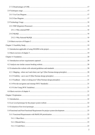 2
2.7.2 Disadvantages of UML ..................................................................................................................................17
2.8 Techniques usage..................................................................................................................................................17
2.8.1 Use Case Diagram..........................................................................................................................................17
2.8.2 Class Diagram................................................................................................................................................17
2.9 Technology Usage.................................................................................................................................................18
2.9.1 PHP (Hypertext Processor) ............................................................................................................................18
2.9.1.1 Why selected PHP...................................................................................................................................18
2.9.2 MySQL ..........................................................................................................................................................18
2.9.2.1 Why Selected MySQL ............................................................................................................................18
2.10 Short overview of Chapter 2...............................................................................................................................18
Chapter 3: Feasibility Study............................................................................................................................................19
3.1 Introduction applicable of using SSADM in the project.......................................................................................19
3.2 Short overview of chapter 3..................................................................................................................................19
Chapter 4: Foundation.....................................................................................................................................................20
4.1 Introduction on how requirements captured .........................................................................................................20
4.2 Analysis one similar courses booking website......................................................................................................20
4.3 Evaluation this website with selected guidelines and standards ...........................................................................20
4.3.1 Mapping - where am I and where can I go? (Don Norman design principles) ..............................................20
4.3.2 Visibility - can is see it? (Don Norman design principles) ............................................................................21
4.3.3 Feedback – what is it doing now? (Don Norman design principles) .............................................................21
4.3.4 Provide navigation and sitemap (W3C Standards) ........................................................................................21
4.3.5 Color Using (W3C Guideline) .......................................................................................................................21
4.4 Short overview of chapter 4..................................................................................................................................21
Chapter 5 Exploration.....................................................................................................................................................22
5.1 Introduction...........................................................................................................................................................22
5.2 Low Level prototype for the project system website............................................................................................22
5.3 Evaluation of low level prototype.........................................................................................................................23
5.4 Functional and Non-Functional Requirement for project system development....................................................23
5.4.1 Functional Requirements with MoSCoW prioritization ................................................................................23
5.4.1.1 Must Have...............................................................................................................................................23
5.4.1.2Should Have.............................................................................................................................................23
5.4.1.3 Could Have .............................................................................................................................................23
 