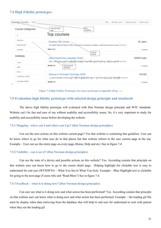 31
7.4 High Fidelity prototypes
Figure 7.4 High Fidelity Prototypes (See more prototypes at appendix (Page….)
7.5 Evaluation high fidelity prototype with selected design principle and standards
The above high fidelity prototype will evaluated with Don Norman design principle and W3C standards.
Website can’t be fast and ease of use without usability and accessibility issues. So, it’s very important to study for
usability and accessibility issues before developing the website.
7.5.1 Mapping - where am I and where can I go? (Don Norman design principles)
Can see the next actions on this website current page? Yes that website is containing that guideline. User can
be know where to go for what user do in that places but that website inform to the user current page at the top.
Example – User can see the entire page on every page (Home, Help and etc.) See in figure 7.4.
7.5.2 Visibility - can is see it? (Don Norman design principles)
Can see the state of a device and possible actions on this website? Yes. According contain that principle on
that website user can know how to go to the course detail page. Helping highlight for clickable text is easy to
understand for end user (WYSIWYG – What You See Is What You Got). Example – Blue Highlight text is clickable
for going to the next page (Course title and “Read More”) See in figure 7.4.
7.5.3 Feedback – what is it doing now? (Don Norman design principles)
Can user see what is it doing now and what action has been performed? Yes. According contain that principle
on that website user can know what is doing now and what action has been performed. Example – the loading gif file
must be display when data retrieving from the database that will help to end user for understand to wait with patient
when they see the loading gif.
 