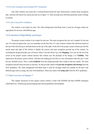 32
7.5.4 Provide navigation and sitemap (W3C Standards)
Like other websites, key menu bar is well-positioned beside the logo which doesn’t contain many navigation
tabs. And also left search two menus provide see in figure 7.4. That can help users find their particular needs of things
at website.
7.5.5 Color Using (W3C Guideline)
The website is not reliant on color. The white background with black fonts is used for all pages which are
appropriate for all users with different ages.
7.6 Evaluation of high fidelity prototypes
The project system website is too simple for end user. The main navigation bar also isn’t complex for the end
user. For main navigation bar, user can remember see the first time. It’s only contains website title and home button at
the top of the left and log in and help button at the top of the right. At the left of the project system website provide the
search menu and right of the website is display the courses and main navigation provide top of the website. So
according the design principle user will know where I am and where I go with Mapping. User can see the all of the
action on the project system website because that website uses the principle of the design, it is Visibility. That
improved to the project system website. And then the loading gif will show to wait with patient when the user’s click
the any clickable action. That is called feedback from the design principle that is help to end user satisfy. The main
navigation and left menu provides to end user. So that provides match with provide navigation and sitemap from the
W3C guidelines. The white background with black fonts is used for all pages which are suitable for all users with
different ages such as young, old, user with disabilities. Those also match with using color from the W3C guidelines.
7.7 Short overview of chapter 7
This chapter discussed on how project system website is built with SSADM and three DSDM techniques
called MosCow, Timeboxing and prototyping and selected guidelines and standards.
 