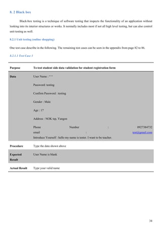 34
8. 2 Black box
Black-box testing is a technique of software testing that inspects the functionality of an application without
looking into its interior structures or works. It normally includes most if not all high level testing, but can also control
unit testing as well.
8.2.1 Unit testing (online shopping)
One test case describe in the following. The remaining test cases can be seen in the appendix from page 82 to 86.
8.2.1.1 Test Case 1
Purpose To test student side data validation for student registration form
Data User Name : “ “
Password: testing
Confirm Password : testing
Gender : Male
Age : 17
Address : NOK tsp, Yangon
Phone Number : 0927384732
email : test@gmail.com
Introduce Yourself : hello my name is tester. I want to be teacher.
Procedure Type the data shown above
Expected
Result
User Name is blank
Actual Result Type your valid name
 