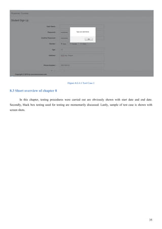 35
Figure 8.2.1.1 Test Case 1
8.3 Short overview of chapter 8
In this chapter, testing procedures were carried out are obviously shown with start date and end date.
Secondly, black box testing used for testing are momentarily discussed. Lastly, sample of test case is shown with
screen shots.
 