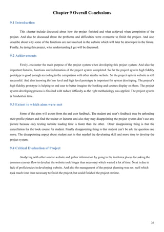 36
Chapter 9 Overall Conclusions
9.1 Introduction
This chapter include discussed about how the project finished and what achieved when completion of the
project. And also be discussed about the problems and difficulties were overcome to finish the project. And also
describe about why some of the functions are not involved in the website which will later be developed in the future.
Finally, by doing this project, what understanding I get will be discussed.
9.2 Achievements
Firstly, encounter the main purpose of the project system when developing this project system. And also the
important features, functions and information of the project system completed. So far the project system high fidelity
prototype is good enough according to the comparison with other similar website. So the project system website is still
successful. And also knowing the low level and high level prototype is important for system developing. The project’s
high fidelity prototype is helping to end user to better imagine the booking and courses display on them. The project
system developing process is finished with reduce difficulty as the right methodology was applied. The project system
is finished on time.
9.3 Extent to which aims were met
Some of the aims will extent from the end user feedback. The student end user’s feedback may be uploading
their profile picture and find the trainer or lecturer and also they may disappointing the project system don’t use any
picture because only texting website loading time is faster than the other. Other disappointing thing is that the
cancellation for the book course for student. Finally disappointing thing is that student can’t be ask the question one
more. The disappointing aspect about student part is that needed the developing skill and more time to develop the
project system.
9.4 Critical Evaluation of Project
Analyzing with other similar website and gather information by going to the institutes places for asking the
common courses flow to develop the website took longer than necessary which wasted a lot of time. Next is due to
lack of proficiencies in developing website. And also the management of the project planning was not well which
took much time than necessary to finish the project, but could finished the project on time.
 