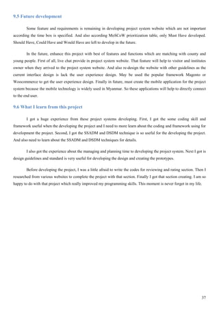 37
9.5 Future development
Some feature and requirements is remaining in developing project system website which are not important
according the time box is specified. And also according MoSCoW prioritization table, only Must Have developed.
Should Have, Could Have and Would Have are left to develop in the future.
In the future, enhance this project with best of features and functions which are matching with county and
young people. First of all, live chat provide in project system website. That feature will help to visitor and institutes
owner when they arrived to the project system website. And also re-design the website with other guidelines as the
current interface design is lack the user experience design. May be used the popular framework Magento or
Woocommerce to get the user experience design. Finally in future, must create the mobile application for the project
system because the mobile technology is widely used in Myanmar. So these applications will help to directly connect
to the end user.
9.6 What I learn from this project
I got a huge experience from these project systems developing. First, I got the some coding skill and
framework useful when the developing the project and I need to more learn about the coding and framework using for
development the project. Second, I got the SSADM and DSDM technique is so useful for the developing the project.
And also need to learn about the SSADM and DSDM techniques for details.
I also got the experience about the managing and planning time to developing the project system. Next I got is
design guidelines and standard is very useful for developing the design and creating the prototypes.
Before developing the project, I was a little afraid to write the codes for reviewing and rating section. Then I
researched from various websites to complete the project with that section. Finally I got that section creating. I am so
happy to do with that project which really improved my programming skills. This moment is never forget in my life.
 