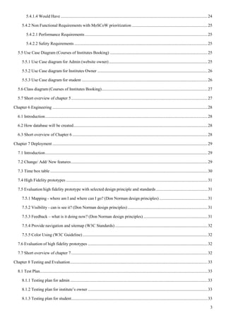 3
5.4.1.4 Would Have ............................................................................................................................................24
5.4.2 Non Functional Requirements with MoSCoW prioritization ........................................................................25
5.4.2.1 Performance Requirements.....................................................................................................................25
5.4.2.2 Safety Requirements ...............................................................................................................................25
5.5 Use Case Diagram (Courses of Institutes Booking) .............................................................................................25
5.5.1 Use Case diagram for Admin (website owner)..............................................................................................25
5.5.2 Use Case diagram for Institutes Owner .........................................................................................................26
5.5.3 Use Case diagram for student ........................................................................................................................26
5.6 Class diagram (Courses of Institutes Booking).....................................................................................................27
5.7 Short overview of chapter 5..................................................................................................................................27
Chapter 6 Engineering ....................................................................................................................................................28
6.1 Introduction...........................................................................................................................................................28
6.2 How database will be created................................................................................................................................28
6.3 Short overview of Chapter 6 .................................................................................................................................28
Chapter 7 Deployment ....................................................................................................................................................29
7.1 Introduction...........................................................................................................................................................29
7.2 Change/ Add/ New features..................................................................................................................................29
7.3 Time box table ......................................................................................................................................................30
7.4 High Fidelity prototypes .......................................................................................................................................31
7.5 Evaluation high fidelity prototype with selected design principle and standards .................................................31
7.5.1 Mapping - where am I and where can I go? (Don Norman design principles) ..............................................31
7.5.2 Visibility - can is see it? (Don Norman design principles) ............................................................................31
7.5.3 Feedback – what is it doing now? (Don Norman design principles) .............................................................31
7.5.4 Provide navigation and sitemap (W3C Standards) ........................................................................................32
7.5.5 Color Using (W3C Guideline) .......................................................................................................................32
7.6 Evaluation of high fidelity prototypes ..................................................................................................................32
7.7 Short overview of chapter 7..................................................................................................................................32
Chapter 8 Testing and Evaluation...................................................................................................................................33
8.1 Test Plan................................................................................................................................................................33
8.1.1 Testing plan for admin ...................................................................................................................................33
8.1.2 Testing plan for institute’s owner ..................................................................................................................33
8.1.3 Testing plan for student..................................................................................................................................33
 