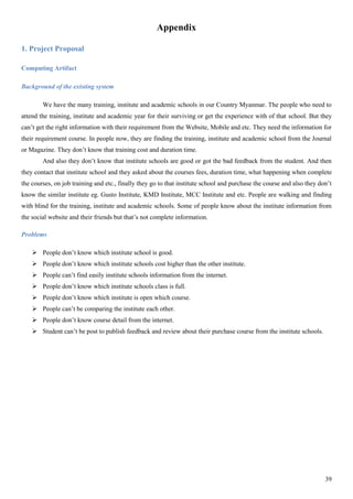 39
Appendix
1. Project Proposal
Computing Artifact
Background of the existing system
We have the many training, institute and academic schools in our Country Myanmar. The people who need to
attend the training, institute and academic year for their surviving or get the experience with of that school. But they
can’t get the right information with their requirement from the Website, Mobile and etc. They need the information for
their requirement course. In people now, they are finding the training, institute and academic school from the Journal
or Magazine. They don’t know that training cost and duration time.
And also they don’t know that institute schools are good or got the bad feedback from the student. And then
they contact that institute school and they asked about the courses fees, duration time, what happening when complete
the courses, on job training and etc., finally they go to that institute school and purchase the course and also they don’t
know the similar institute eg. Gusto Institute, KMD Institute, MCC Institute and etc. People are walking and finding
with blind for the training, institute and academic schools. Some of people know about the institute information from
the social website and their friends but that’s not complete information.
Problems
 People don’t know which institute school is good.
 People don’t know which institute schools cost higher than the other institute.
 People can’t find easily institute schools information from the internet.
 People don’t know which institute schools class is full.
 People don’t know which institute is open which course.
 People can’t be comparing the institute each other.
 People don’t know course detail from the internet.
 Student can’t be post to publish feedback and review about their purchase course from the institute schools.
 