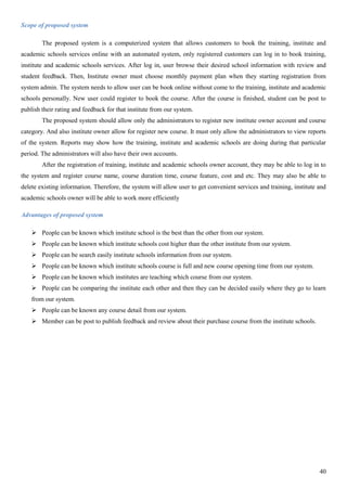 40
Scope of proposed system
The proposed system is a computerized system that allows customers to book the training, institute and
academic schools services online with an automated system, only registered customers can log in to book training,
institute and academic schools services. After log in, user browse their desired school information with review and
student feedback. Then, Institute owner must choose monthly payment plan when they starting registration from
system admin. The system needs to allow user can be book online without come to the training, institute and academic
schools personally. New user could register to book the course. After the course is finished, student can be post to
publish their rating and feedback for that institute from our system.
The proposed system should allow only the administrators to register new institute owner account and course
category. And also institute owner allow for register new course. It must only allow the administrators to view reports
of the system. Reports may show how the training, institute and academic schools are doing during that particular
period. The administrators will also have their own accounts.
After the registration of training, institute and academic schools owner account, they may be able to log in to
the system and register course name, course duration time, course feature, cost and etc. They may also be able to
delete existing information. Therefore, the system will allow user to get convenient services and training, institute and
academic schools owner will be able to work more efficiently
Advantages of proposed system
 People can be known which institute school is the best than the other from our system.
 People can be known which institute schools cost higher than the other institute from our system.
 People can be search easily institute schools information from our system.
 People can be known which institute schools course is full and new course opening time from our system.
 People can be known which institutes are teaching which course from our system.
 People can be comparing the institute each other and then they can be decided easily where they go to learn
from our system.
 People can be known any course detail from our system.
 Member can be post to publish feedback and review about their purchase course from the institute schools.
 