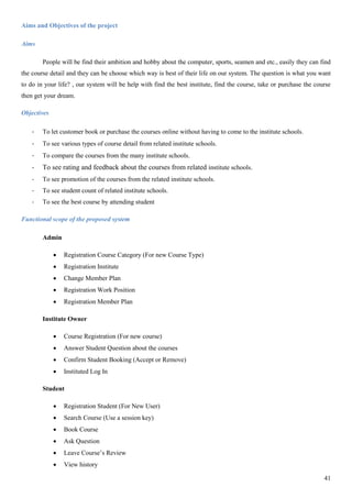 41
Aims and Objectives of the project
Aims
People will be find their ambition and hobby about the computer, sports, seamen and etc., easily they can find
the course detail and they can be choose which way is best of their life on our system. The question is what you want
to do in your life? , our system will be help with find the best institute, find the course, take or purchase the course
then get your dream.
Objectives
- To let customer book or purchase the courses online without having to come to the institute schools.
- To see various types of course detail from related institute schools.
- To compare the courses from the many institute schools.
- To see rating and feedback about the courses from related institute schools.
- To see promotion of the courses from the related institute schools.
- To see student count of related institute schools.
- To see the best course by attending student
Functional scope of the proposed system
Admin
 Registration Course Category (For new Course Type)
 Registration Institute
 Change Member Plan
 Registration Work Position
 Registration Member Plan
Institute Owner
 Course Registration (For new course)
 Answer Student Question about the courses
 Confirm Student Booking (Accept or Remove)
 Instituted Log In
Student
 Registration Student (For New User)
 Search Course (Use a session key)
 Book Course
 Ask Question
 Leave Course’s Review
 View history
 