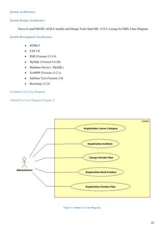 42
System Architecture
System Design Architecture
I have to used OOAD/ AGILE models and Design Tools StarUML v5.0.2 is using for ERD, Class Diagram.
System Development Architecture
 HTML5
 CSS 3.0
 PHP (Version 5.5.15)
 MySQL (Version 5.6.20)
 Database Server{- MySQL}
 XAMPP (Version v3.2.1)
 Sublime Text (Version 2.0)
 Bootstrap v3.2.0
Complete Use Case Diagram
Admin Use Case Diagram (Figure 1)
Figure 1 Admin Use Case Diagram
 