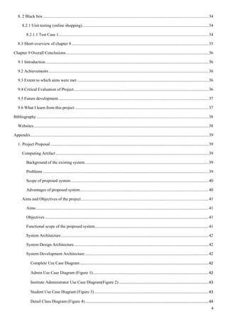 4
8. 2 Black box .............................................................................................................................................................34
8.2.1 Unit testing (online shopping)........................................................................................................................34
8.2.1.1 Test Case 1..............................................................................................................................................34
8.3 Short overview of chapter 8..................................................................................................................................35
Chapter 9 Overall Conclusions .......................................................................................................................................36
9.1 Introduction...........................................................................................................................................................36
9.2 Achievements........................................................................................................................................................36
9.3 Extent to which aims were met.............................................................................................................................36
9.4 Critical Evaluation of Project................................................................................................................................36
9.5 Future development...............................................................................................................................................37
9.6 What I learn from this project...............................................................................................................................37
Bibliography ...................................................................................................................................................................38
Websites......................................................................................................................................................................38
Appendix.........................................................................................................................................................................39
1. Project Proposal ......................................................................................................................................................39
Computing Artifact .................................................................................................................................................39
Background of the existing system .....................................................................................................................39
Problems .............................................................................................................................................................39
Scope of proposed system...................................................................................................................................40
Advantages of proposed system..........................................................................................................................40
Aims and Objectives of the project.........................................................................................................................41
Aims....................................................................................................................................................................41
Objectives ...........................................................................................................................................................41
Functional scope of the proposed system............................................................................................................41
System Architecture............................................................................................................................................42
System Design Architecture................................................................................................................................42
System Development Architecture .....................................................................................................................42
Complete Use Case Diagram ..........................................................................................................................42
Admin Use Case Diagram (Figure 1)..............................................................................................................42
Institute Administrator Use Case Diagram(Figure 2) .....................................................................................43
Student Use Case Diagram (Figure 3) ............................................................................................................43
Detail Class Diagram (Figure 4) .....................................................................................................................44
 