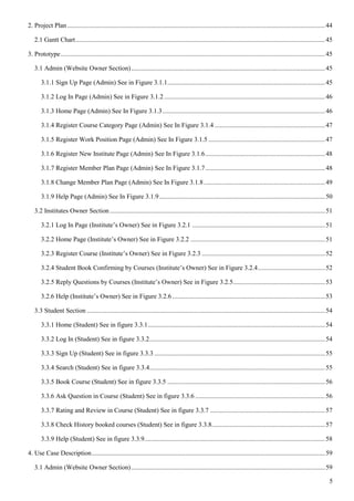 5
2. Project Plan.............................................................................................................................................................44
2.1 Gantt Chart........................................................................................................................................................45
3. Prototype.................................................................................................................................................................45
3.1 Admin (Website Owner Section)......................................................................................................................45
3.1.1 Sign Up Page (Admin) See in Figure 3.1.1................................................................................................45
3.1.2 Log In Page (Admin) See in Figure 3.1.2..................................................................................................46
3.1.3 Home Page (Admin) See In Figure 3.1.3...................................................................................................46
3.1.4 Register Course Category Page (Admin) See In Figure 3.1.4 ...................................................................47
3.1.5 Register Work Position Page (Admin) See In Figure 3.1.5 .......................................................................47
3.1.6 Register New Institute Page (Admin) See In Figure 3.1.6.........................................................................48
3.1.7 Register Member Plan Page (Admin) See In Figure 3.1.7.........................................................................48
3.1.8 Change Member Plan Page (Admin) See In Figure 3.1.8..........................................................................49
3.1.9 Help Page (Admin) See In Figure 3.1.9.....................................................................................................50
3.2 Institutes Owner Section ...................................................................................................................................51
3.2.1 Log In Page (Institute’s Owner) See in Figure 3.2.1 .................................................................................51
3.2.2 Home Page (Institute’s Owner) See in Figure 3.2.2 ..................................................................................51
3.2.3 Register Course (Institute’s Owner) See in Figure 3.2.3 ...........................................................................52
3.2.4 Student Book Confirming by Courses (Institute’s Owner) See in Figure 3.2.4.........................................52
3.2.5 Reply Questions by Courses (Institute’s Owner) See in Figure 3.2.5........................................................53
3.2.6 Help (Institute’s Owner) See in Figure 3.2.6 .............................................................................................53
3.3 Student Section .................................................................................................................................................54
3.3.1 Home (Student) See in figure 3.3.1............................................................................................................54
3.3.2 Log In (Student) See in figure 3.3.2...........................................................................................................54
3.3.3 Sign Up (Student) See in figure 3.3.3 ........................................................................................................55
3.3.4 Search (Student) See in figure 3.3.4...........................................................................................................55
3.3.5 Book Course (Student) See in figure 3.3.5 ................................................................................................56
3.3.6 Ask Question in Course (Student) See in figure 3.3.6 ...............................................................................56
3.3.7 Rating and Review in Course (Student) See in figure 3.3.7 ......................................................................57
3.3.8 Check History booked courses (Student) See in figure 3.3.8.....................................................................57
3.3.9 Help (Student) See in figure 3.3.9..............................................................................................................58
4. Use Case Description..............................................................................................................................................59
3.1 Admin (Website Owner Section)......................................................................................................................59
 