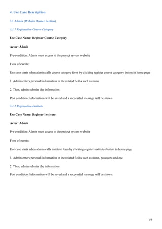 59
4. Use Case Description
3.1 Admin (Website Owner Section)
3.1.1 Registration Course Category
Use Case Name: Register Course Category
Actor: Admin
Pre-condition: Admin must access to the project system website
Flow of events:
Use case starts when admin calls course category form by clicking register course category button in home page
1. Admin enters personal information in the related fields such as name
2. Then, admin submits the information
Post condition: Information will be saved and a successful message will be shown.
3.1.2 Registration Institute
Use Case Name: Register Institute
Actor: Admin
Pre-condition: Admin must access to the project system website
Flow of events:
Use case starts when admin calls institute form by clicking register institutes button in home page
1. Admin enters personal information in the related fields such as name, password and etc
2. Then, admin submits the information
Post condition: Information will be saved and a successful message will be shown.
 