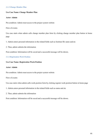 60
3.1.3 Change Member Plan
Use Case Name: Change Member Plan
Actor: Admin
Pre-condition: Admin must access to the project system website
Flow of events:
Use case starts when admin calls change member plan form by clicking change member plan button in home
page
1. Admin enters personal information in the related fields such as Institute ID, name and etc
2. Then, admin submits the information
Post condition: Information will be saved and a successful message will be shown.
3.1.4 Registration Work Position
Use Case Name: Registration Work Position
Actor: Admin
Pre-condition: Admin must access to the project system website
Flow of events:
Use case starts when admin calls work position form by clicking register work position button in home page
1. Admin enters personal information in the related fields such as name and etc
2. Then, admin submits the information
Post condition: Information will be saved and a successful message will be shown.
 