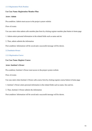 61
3.1.5 Registration Work Position
Use Case Name: Registration Member Plan
Actor: Admin
Pre-condition: Admin must access to the project system website
Flow of events:
Use case starts when admin calls member plan form by clicking register member plan button in home page
1. Admin enters personal information in the related fields such as name and etc
2. Then, admin submits the information
Post condition: Information will be saved and a successful message will be shown.
3.2 Institutes Owner
3.2.1 Registration Course
Use Case Name: Register Course
Actor: Institute’s Owner
Pre-condition: Institute’s Owner must access to the project system website
Flow of events:
Use case starts when Institute’s Owner calls course form by clicking register course button in home page
1. Institute’s Owner enters personal information in the related fields such as name, fees and etc.
2. Then, Institute’s Owner submits the information
Post condition: Information will be saved and a successful message will be shown.
 