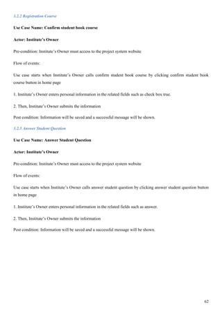 62
3.2.2 Registration Course
Use Case Name: Confirm student book course
Actor: Institute’s Owner
Pre-condition: Institute’s Owner must access to the project system website
Flow of events:
Use case starts when Institute’s Owner calls confirm student book course by clicking confirm student book
course button in home page
1. Institute’s Owner enters personal information in the related fields such as check box true.
2. Then, Institute’s Owner submits the information
Post condition: Information will be saved and a successful message will be shown.
3.2.3 Answer Student Question
Use Case Name: Answer Student Question
Actor: Institute’s Owner
Pre-condition: Institute’s Owner must access to the project system website
Flow of events:
Use case starts when Institute’s Owner calls answer student question by clicking answer student question button
in home page
1. Institute’s Owner enters personal information in the related fields such as answer.
2. Then, Institute’s Owner submits the information
Post condition: Information will be saved and a successful message will be shown.
 