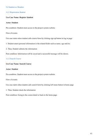 63
3.2 Student or Member
3.2.1 Registration Student
Use Case Name: Register Student
Actor: Student
Pre-condition: Student must access to the project system website
Flow of events:
Use case starts when student calls course form by clicking sign up button in log in page
1. Student enters personal information in the related fields such as name, age and etc.
2. Then, Student submits the information
Post condition: Information will be saved and a successful message will be shown.
3.2.2 Search Course
Use Case Name: Search Course
Actor: Student
Pre-condition: Student must access to the project system website
Flow of events:
Use case starts when student calls search form by clicking left menu button in home page
1. Then, Student check the information
Post condition: Going to the course detail or back to the home page.
 