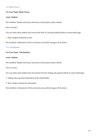 64
3.2.3 Book Course
Use Case Name: Book Course
Actor: Student
Pre-condition: Student must log in and access to the project system website
Flow of events:
Use case starts when student calls course book form by clicking booking button in course detail page.
1. Then, Student booked the course
Post condition: Information will be saved and a successful message will be shown.
3.2.4 Ask Question
Use Case Name: Ask Question
Actor: Student
Pre-condition: Student must log in and access to the project system website
Flow of events:
Use case starts when student calls ask question form by clicking ask question button in course detail page
1. Student enters question information in the related fields.
2. Then, Student submits the information
Post condition: Information will be saved and a successful message will be shown.
 