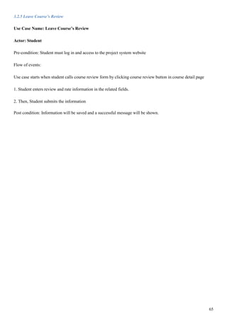 65
3.2.5 Leave Course’s Review
Use Case Name: Leave Course’s Review
Actor: Student
Pre-condition: Student must log in and access to the project system website
Flow of events:
Use case starts when student calls course review form by clicking course review button in course detail page
1. Student enters review and rate information in the related fields.
2. Then, Student submits the information
Post condition: Information will be saved and a successful message will be shown.
 