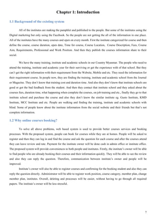 7
Chapter 1: Introduction
1.1 Background of the existing system
All of the institutes are making the pamphlet and published to the people. But some of the institutes using the
Digital marketing but only using the Facebook. So the people are not getting the all of the information in one place.
All of the institutes have the many courses and open on every month. First the institute categorized for course and then
define the course, course duration, open date, Time for course, Course Location, Course Description, Fees, Course
Aim, Requirements, Professional and Work Position. And then they publish the courses information share to their
social.
We have the many training, institute and academic schools in our Country Myanmar. The people who need to
attend the training, institute and academic year for their surviving or get the experience with of that school. But they
can’t get the right information with their requirement from the Website, Mobile and etc. They need the information for
their requirement course. In people now, they are finding the training, institute and academic school from the Journal
or Magazine. They don’t know that training cost and duration time. And also they don’t know that institute schools are
good or got the bad feedback from the student. And then they contact that institute school and they asked about the
courses fees, duration time, what happening when complete the courses, on job training and etc., finally they go to that
institute school and purchase the course and also they don’t know the similar institute eg. Gusto Institute, KMD
Institute, MCC Institute and etc. People are walking and finding the training, institute and academic schools with
blind. Some of people know about the institute information from the social website and their friends but that’s not
complete information.
1.2 Why online courses booking?
To solve all above problems, web based system is used to provide better courses services and booking
processes. With the proposed system, people can book for courses while they are at homes. People will be asked to
register and then they can log in and find the course and ask the question for each course and after the courses attend
they can leave review and rate. Payment for the institute owner will be done cash in admin office or institute office.
The proposed system will provide conveniences to both people and institutes. Firstly, the institute’s owner will be able
to find people who are already booking their courses and their information quickly. They will be able to see the review
and also they can reply the question. Therefore, communication between institute’s owner and people will be
improved.
Institute’s owner will also be able to register courses and confirming for the booking student and also they can
reply the question directly. Administrator will be able to register work position, course category, member plan, change
member plan, institutes. Overall, deleting and processes will be easier, without having to go through all required
papers. The institute’s owner will be less stressful.
 