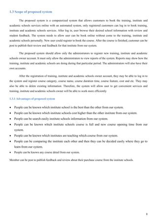 8
1.3 Scope of proposed system
The proposed system is a computerized system that allows customers to book the training, institute and
academic schools services online with an automated system, only registered customers can log in to book training,
institute and academic schools services. After log in, user browse their desired school information with review and
student feedback. The system needs to allow user can be book online without come to the training, institute and
academic schools personally. New user could register to book the course. After the course is finished, customer can be
post to publish their review and feedback for that institute from our system.
The proposed system should allow only the administrators to register new training, institute and academic
schools owner account. It must only allow the administrators to view reports of the system. Reports may show how the
training, institute and academic schools are doing during that particular period. The administrators will also have their
own accounts.
After the registration of training, institute and academic schools owner account, they may be able to log in to
the system and register course category, course name, course duration time, course feature, cost and etc. They may
also be able to delete existing information. Therefore, the system will allow user to get convenient services and
training, institute and academic schools owner will be able to work more efficiently
1.3.1 Advantages of proposed system
 People can be known which institute school is the best than the other from our system.
 People can be known which institute schools cost higher than the other institute from our system.
 People can be search easily institute schools information from our system.
 People can be known which institute schools course is full and new course opening time from our
system.
 People can be known which institutes are teaching which course from our system.
 People can be comparing the institute each other and then they can be decided easily where they go to
learn from our system.
 People can be known any course detail from our system.
Member can be post to publish feedback and review about their purchase course from the institute schools.
 