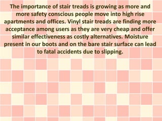 The importance of stair treads is growing as more and
     more safety conscious people move into high rise
apartments and offices. Vinyl stair treads are finding more
acceptance among users as they are very cheap and offer
   similar effectiveness as costly alternatives. Moisture
present in our boots and on the bare stair surface can lead
             to fatal accidents due to slipping.
 