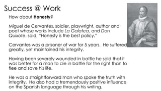 Success @ Work
How about Honesty?
Miguel de Cervantes, soldier, playwright, author and
poet whose works include La Galatea, and Don
Quixote, said, “Honesty is the best policy.”
Cervantes was a prisoner of war for 5 years. He suffered
greatly, yet maintained his integrity.
Having been severely wounded in battle he said that it
was better for a man to die in battle for the right than to
flee and save his life.
He was a straightforward man who spoke the truth with
integrity. He also had a tremendously positive influence
on the Spanish language through his writing.
 
